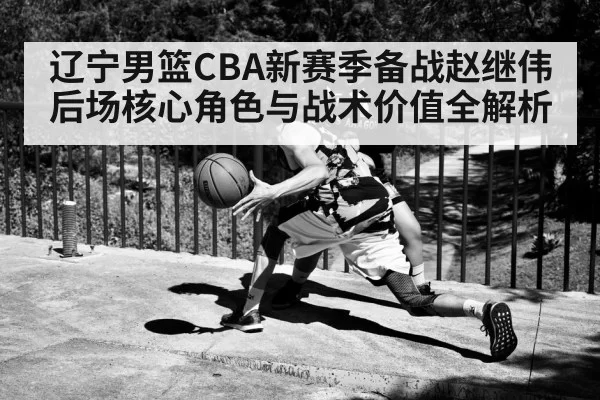辽宁男篮CBA新赛季备战赵继伟后场核心角色与战术价值全解析