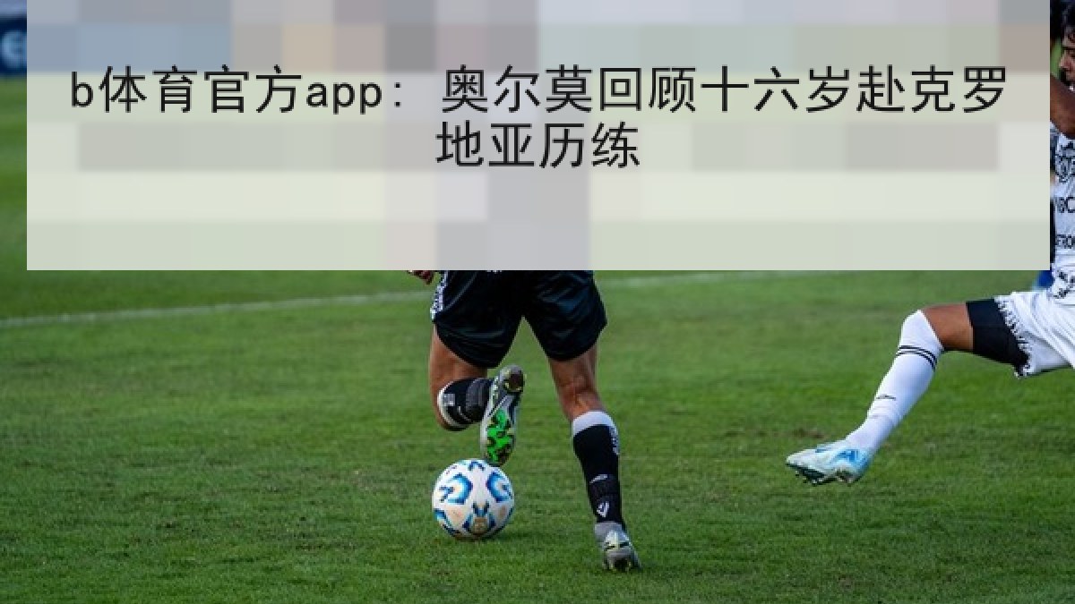 b体育官方app: 奥尔莫回顾十六岁赴克罗地亚历练
